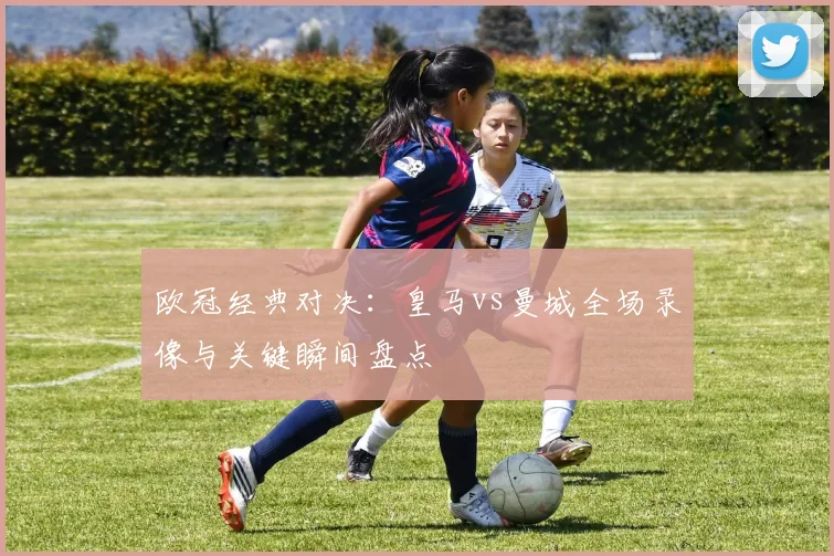 欧冠经典对决:皇马vs曼城全场录像与关键瞬间盘点