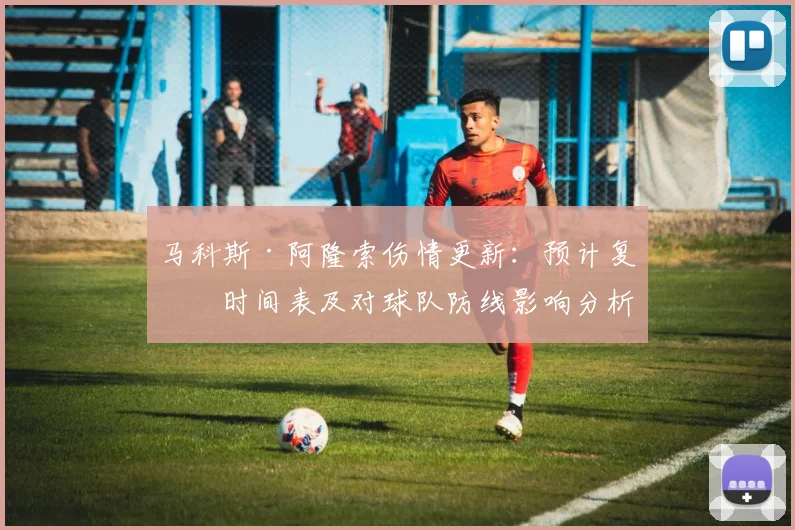 马科斯·阿隆索伤情更新:预计复出时间表及对球队防线影响分析
